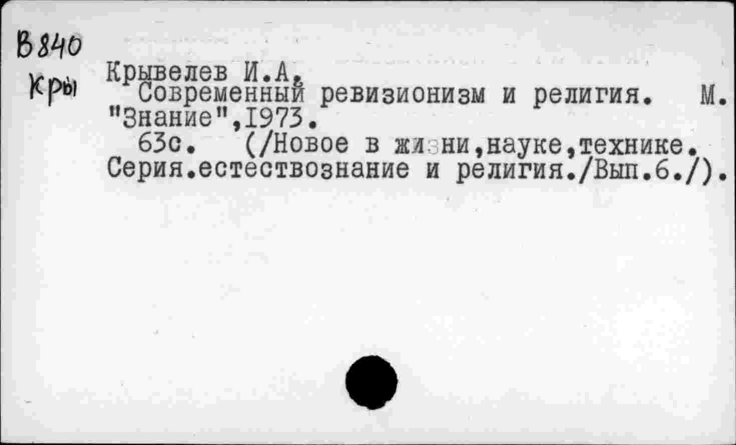 ﻿ВЯо
Крй
Крывелев И.А.
Современный ревизионизм и религия. М. ’’Знание”,1973.
63с. (/Новое в жизни,науке,технике. Серия.естествознание и религия./Вып.6./).